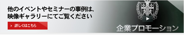 他のイベントやセミナーの事例は、映像ギャラリーにてご覧ください 詳しくはこちら 企業プロモーション