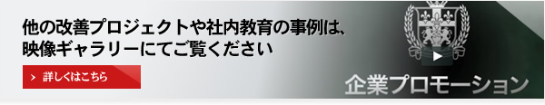 他の改善プロジェクトや社内教育の事例は、映像ギャラリーにてご覧ください 詳しくはこちら 企業プロモーション