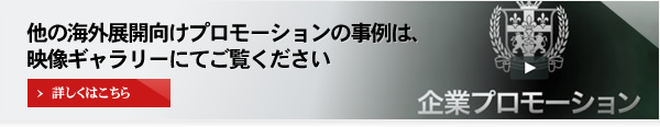 他の海外展開向けプロモーションの事例は、映像ギャラリーにてご覧ください 詳しくはこちら 企業プロモーション