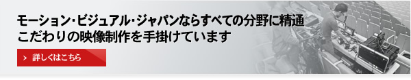 モーション・ビジュアル・ジャパンならすべての分野に精通
こだわりの映像制作を手掛けています [詳しくはこちら]