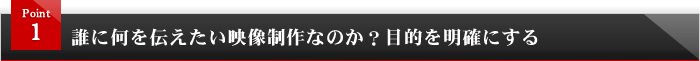 <span>Point1</span>誰に何を伝えたい映像制作なのか？目的を明確にする