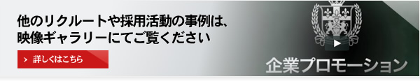 他のリクルートや採用活動の事例は、映像ギャラリーにてご覧ください 詳しくはこちら 企業プロモーション