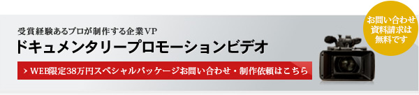 受賞経験あるプロが制作する企業VP  ドキュメンタリープロモーションビデオ WEB限定38万円スペシャルパッケージお問い合わせ・制作依頼はこちら